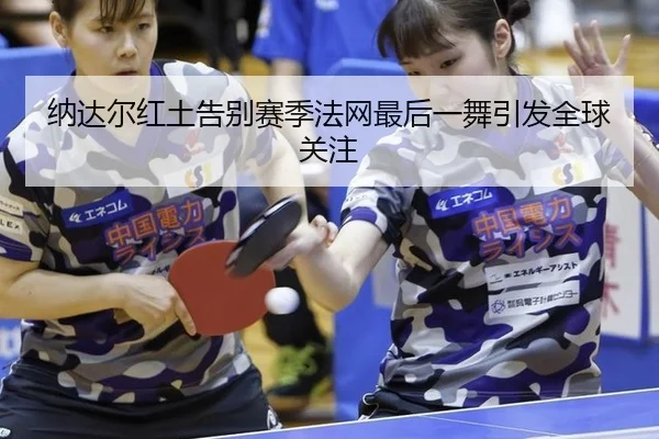 纳达尔红土告别赛季法网最后一舞引发全球关注